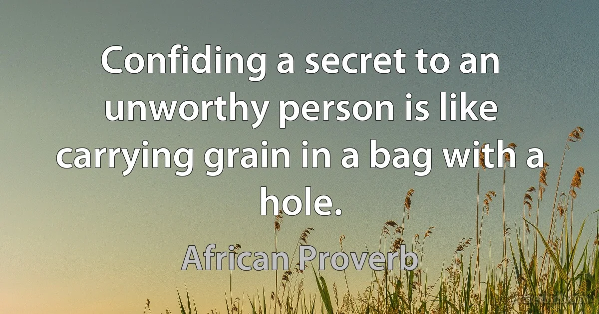 Confiding a secret to an unworthy person is like carrying grain in a bag with a hole. (African Proverb)