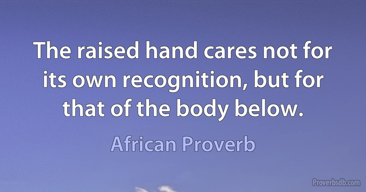 The raised hand cares not for its own recognition, but for that of the body below. (African Proverb)