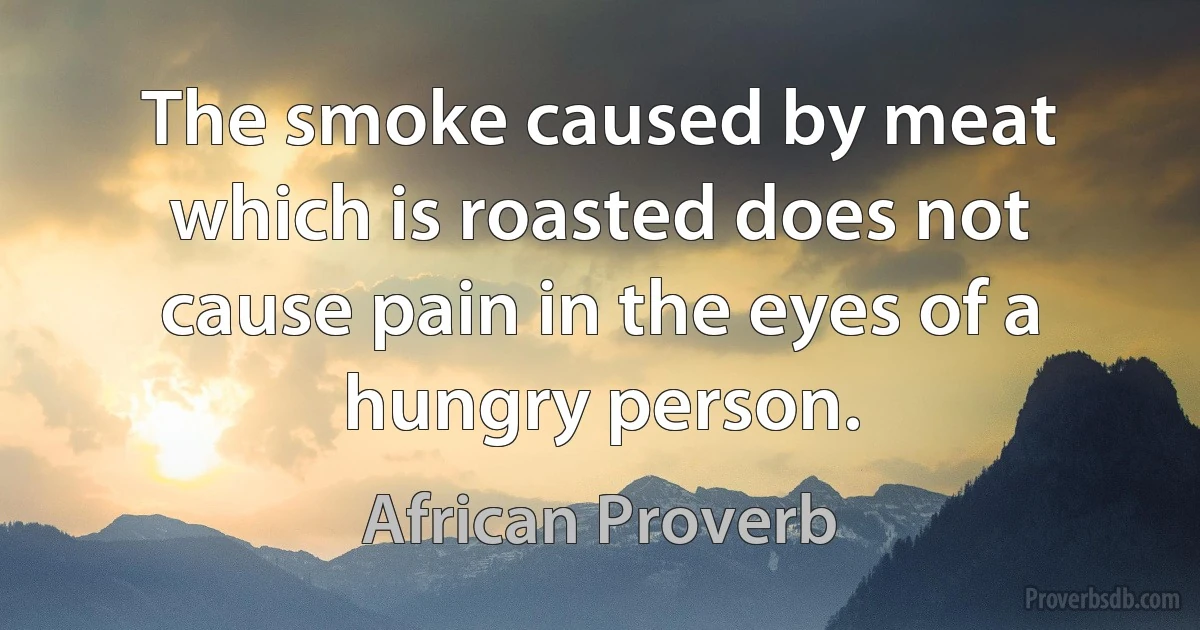 The smoke caused by meat which is roasted does not cause pain in the eyes of a hungry person. (African Proverb)