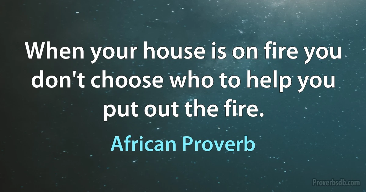 When your house is on fire you don't choose who to help you put out the fire. (African Proverb)