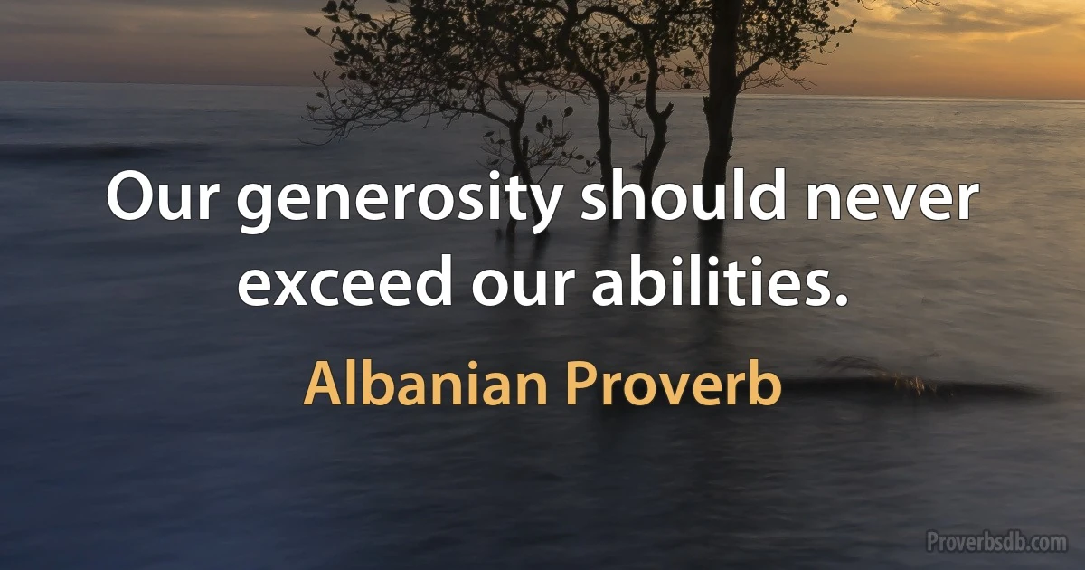 Our generosity should never exceed our abilities. (Albanian Proverb)