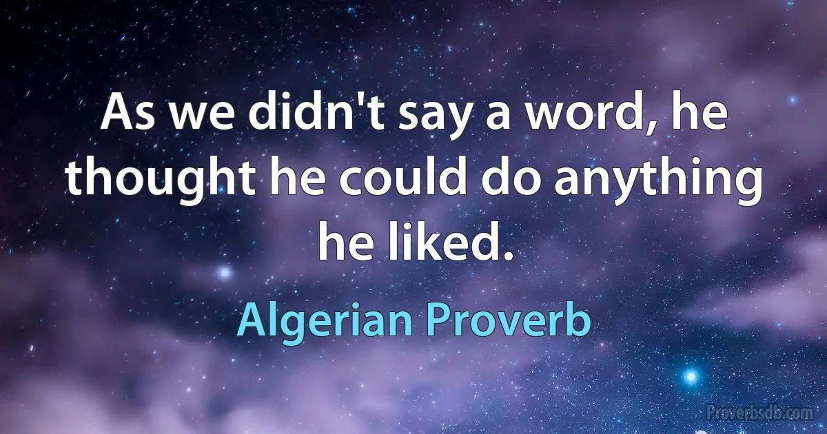 As we didn't say a word, he thought he could do anything he liked. (Algerian Proverb)