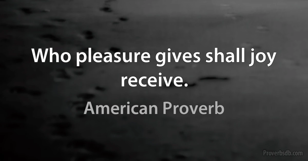 Who pleasure gives shall joy receive. (American Proverb)