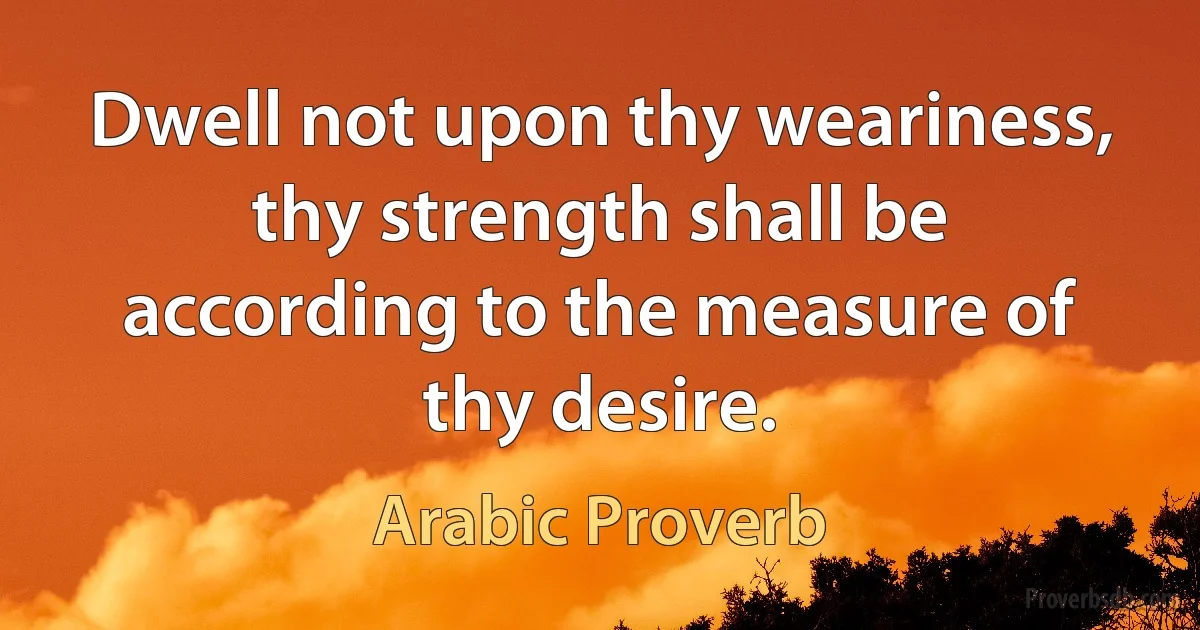 Dwell not upon thy weariness, thy strength shall be according to the measure of thy desire. (Arabic Proverb)