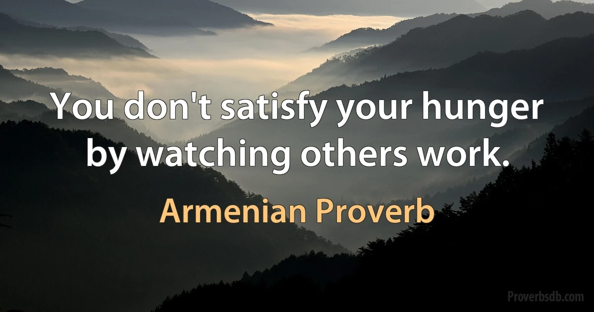 You don't satisfy your hunger by watching others work. (Armenian Proverb)