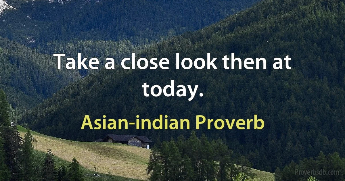 Take a close look then at today. (Asian-indian Proverb)