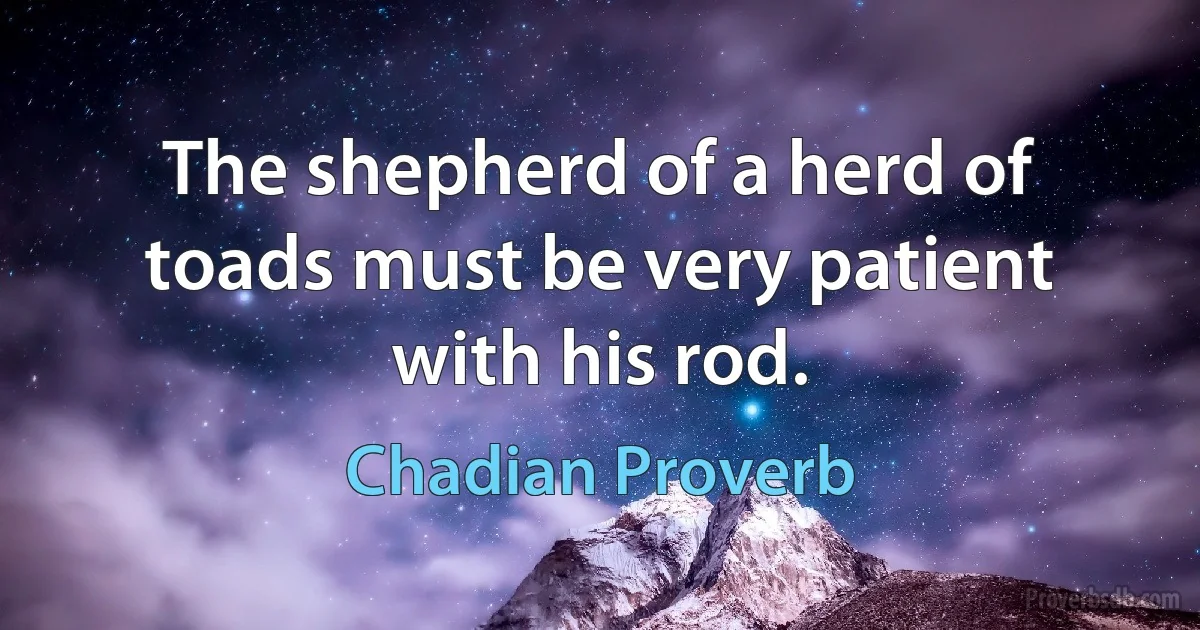 The shepherd of a herd of toads must be very patient with his rod. (Chadian Proverb)