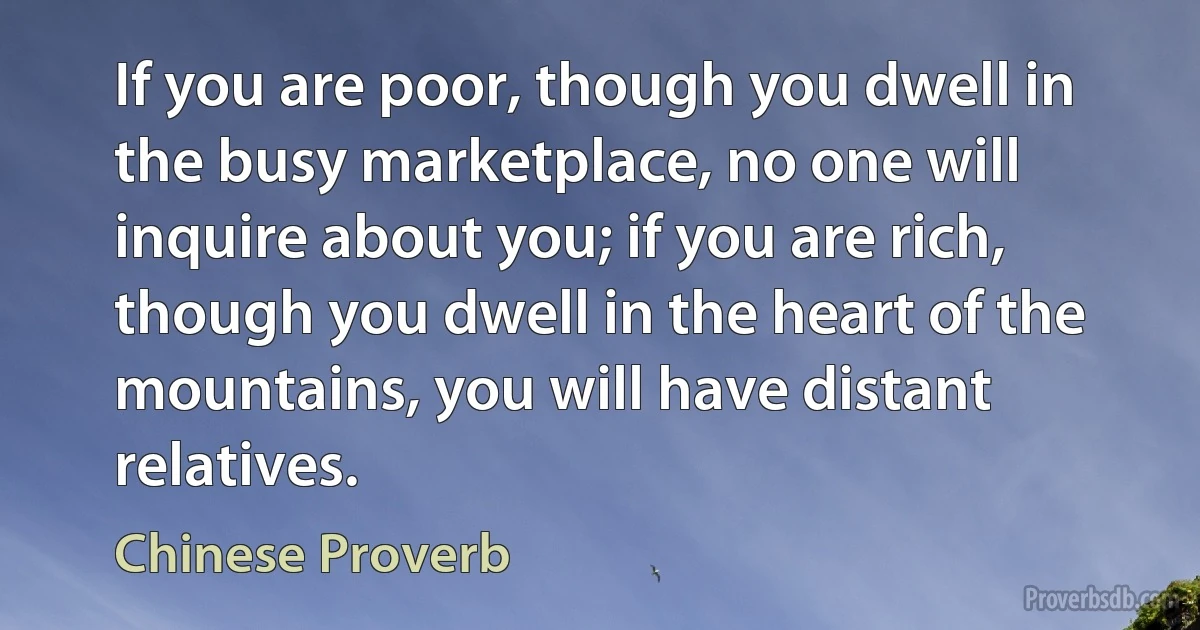 If you are poor, though you dwell in the busy marketplace, no one will inquire about you; if you are rich, though you dwell in the heart of the mountains, you will have distant relatives. (Chinese Proverb)