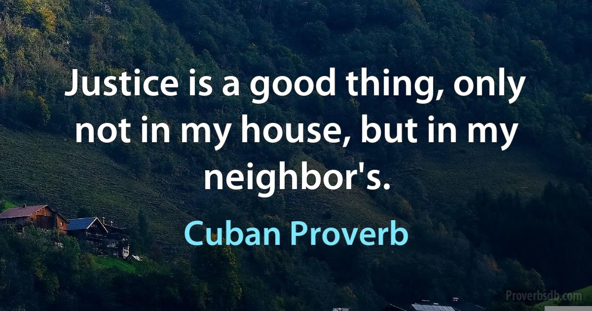 Justice is a good thing, only not in my house, but in my neighbor's. (Cuban Proverb)