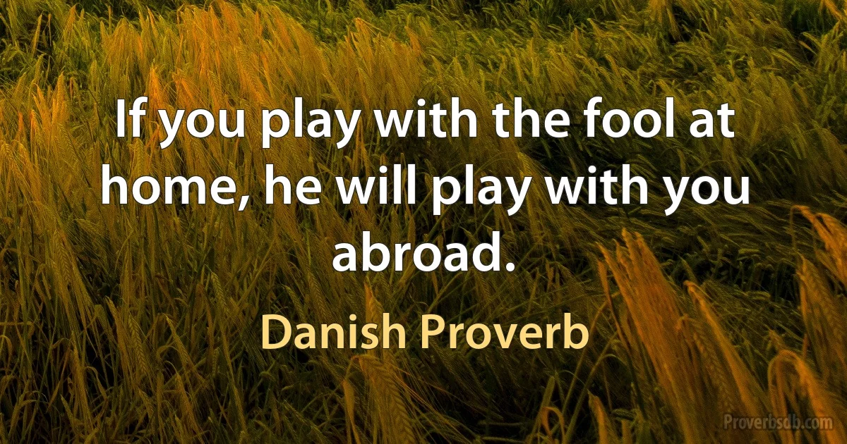 If you play with the fool at home, he will play with you abroad. (Danish Proverb)