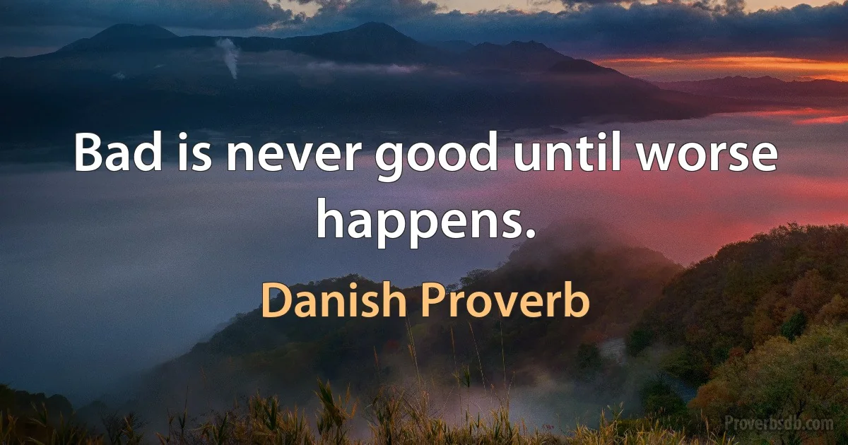 Bad is never good until worse happens. (Danish Proverb)