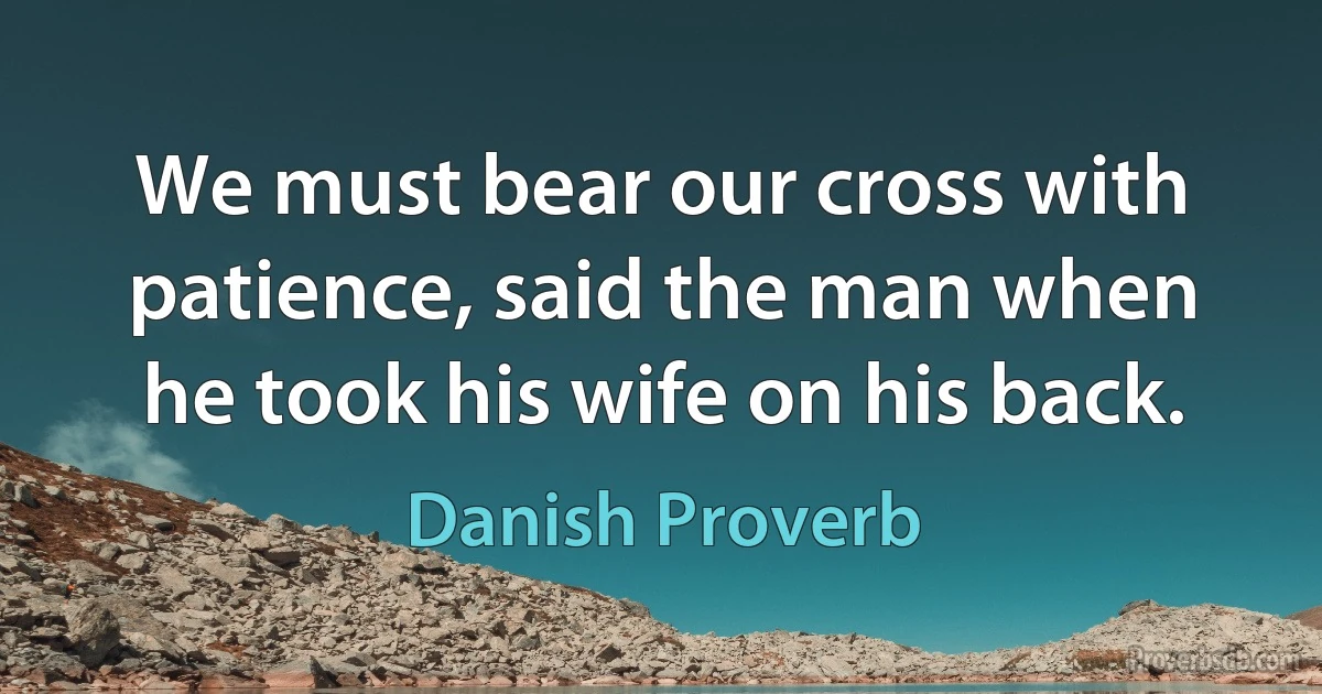 We must bear our cross with patience, said the man when he took his wife on his back. (Danish Proverb)