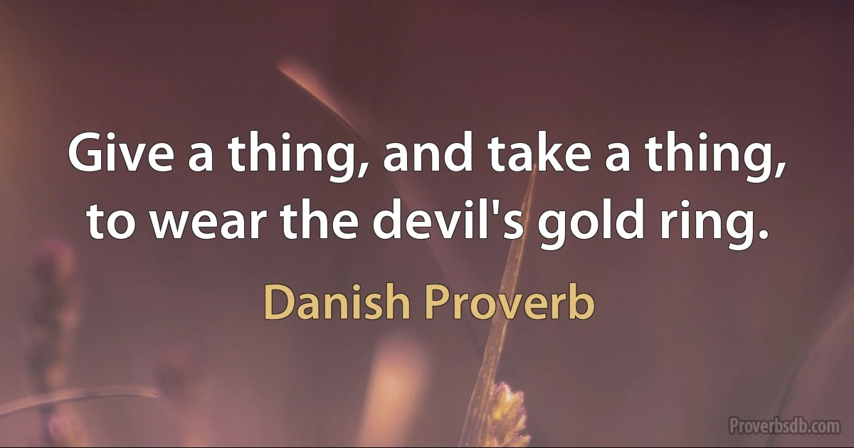 Give a thing, and take a thing, to wear the devil's gold ring. (Danish Proverb)