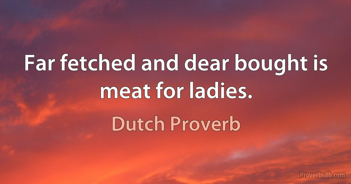 Far fetched and dear bought is meat for ladies. (Dutch Proverb)