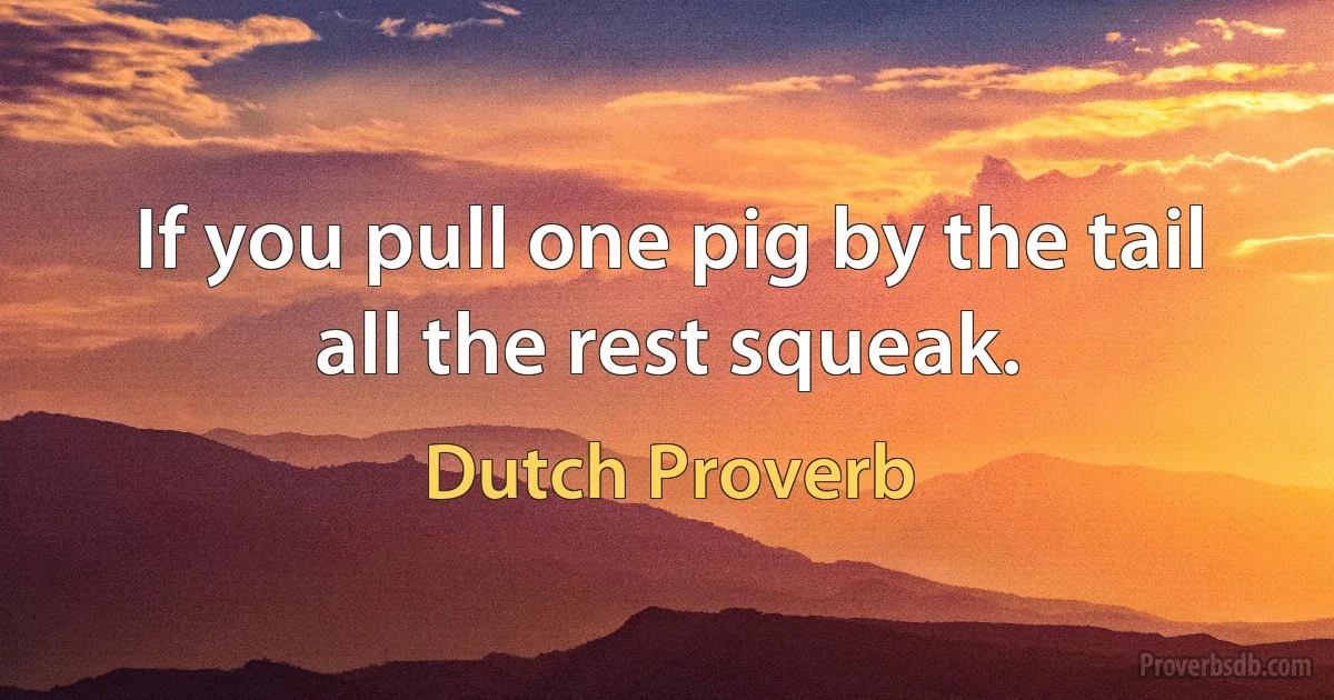 If you pull one pig by the tail all the rest squeak. (Dutch Proverb)