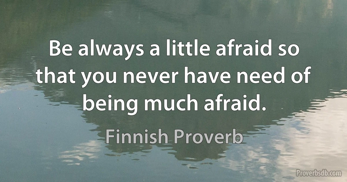 Be always a little afraid so that you never have need of being much afraid. (Finnish Proverb)