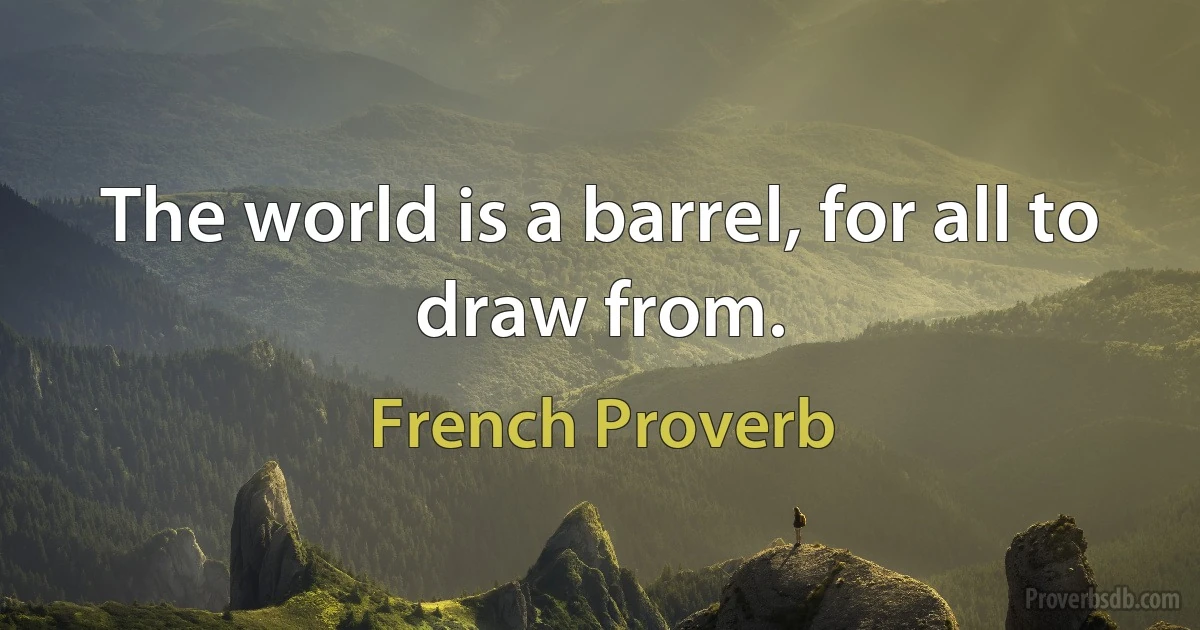 The world is a barrel, for all to draw from. (French Proverb)