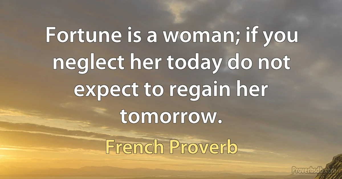 Fortune is a woman; if you neglect her today do not expect to regain her tomorrow. (French Proverb)