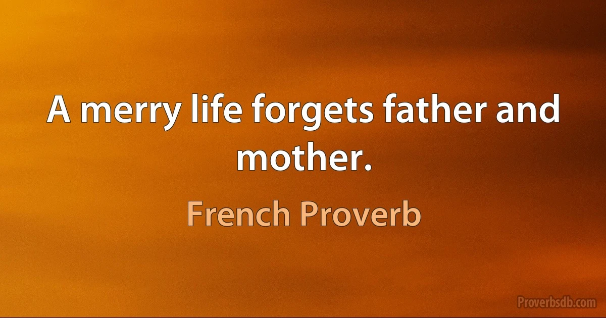 A merry life forgets father and mother. (French Proverb)