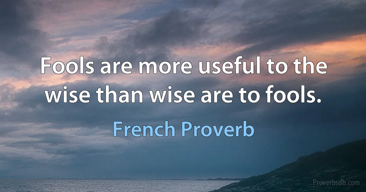 Fools are more useful to the wise than wise are to fools. (French Proverb)