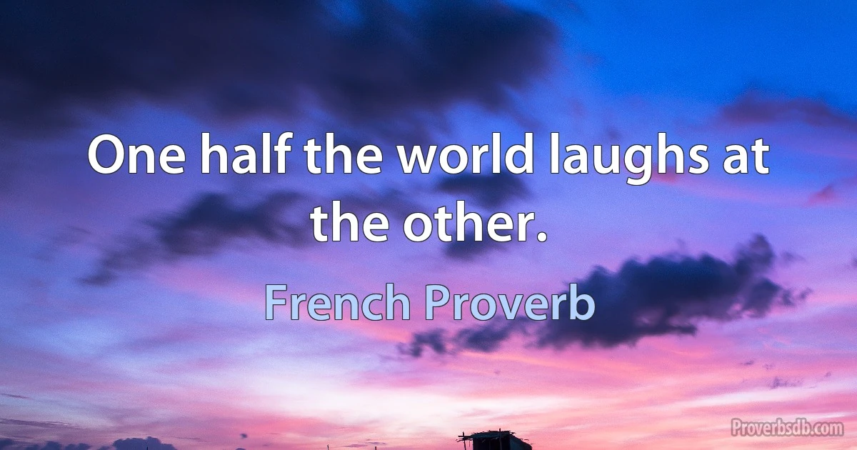 One half the world laughs at the other. (French Proverb)