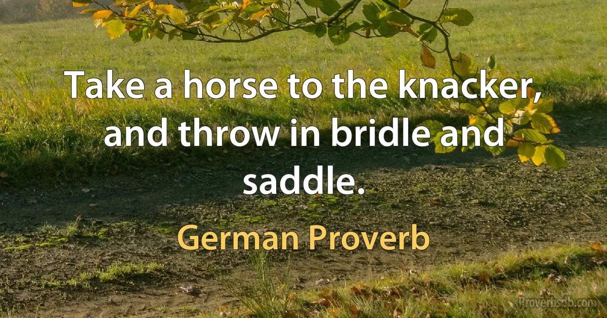 Take a horse to the knacker, and throw in bridle and saddle. (German Proverb)