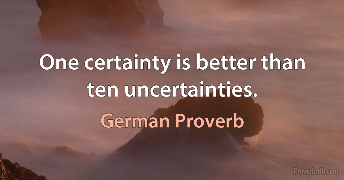 One certainty is better than ten uncertainties. (German Proverb)