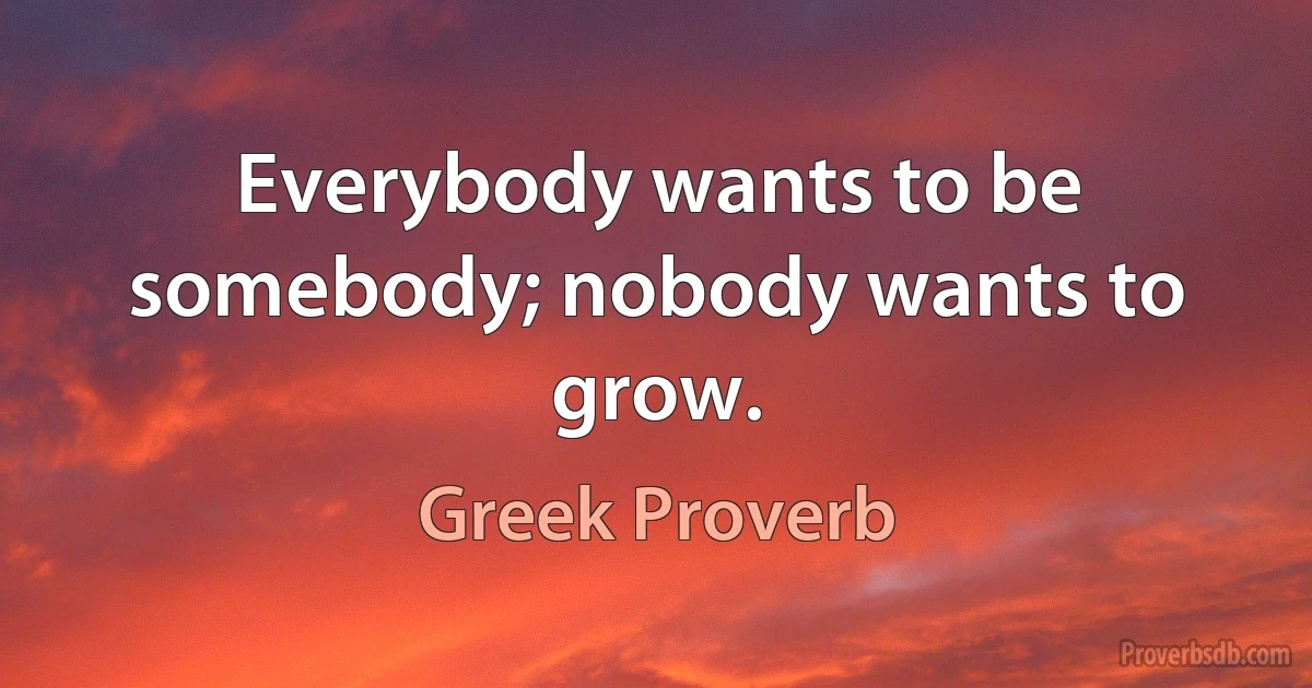 Everybody wants to be somebody; nobody wants to grow. (Greek Proverb)