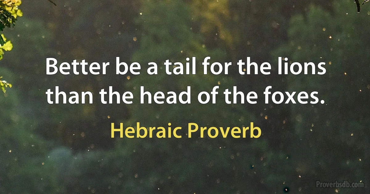 Better be a tail for the lions than the head of the foxes. (Hebraic Proverb)