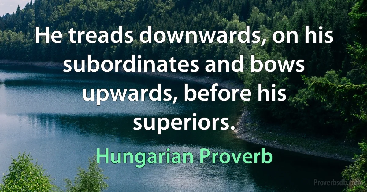 He treads downwards, on his subordinates and bows upwards, before his superiors. (Hungarian Proverb)