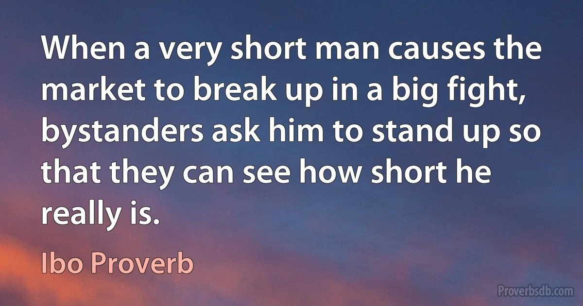 When a very short man causes the market to break up in a big fight, bystanders ask him to stand up so that they can see how short he really is. (Ibo Proverb)