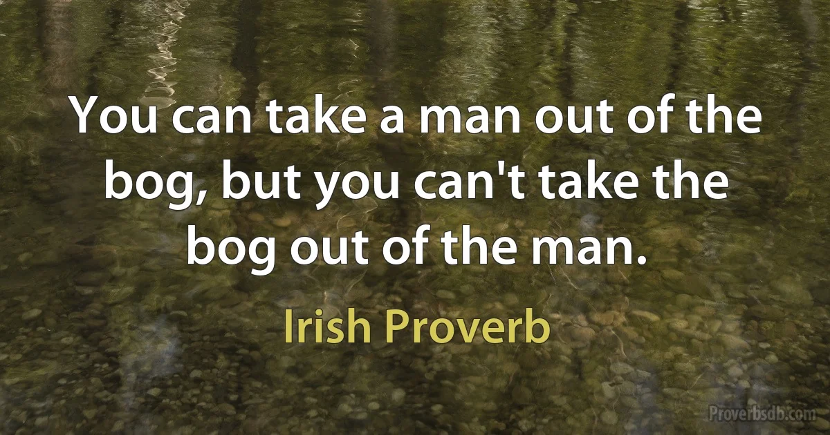 You can take a man out of the bog, but you can't take the bog out of the man. (Irish Proverb)