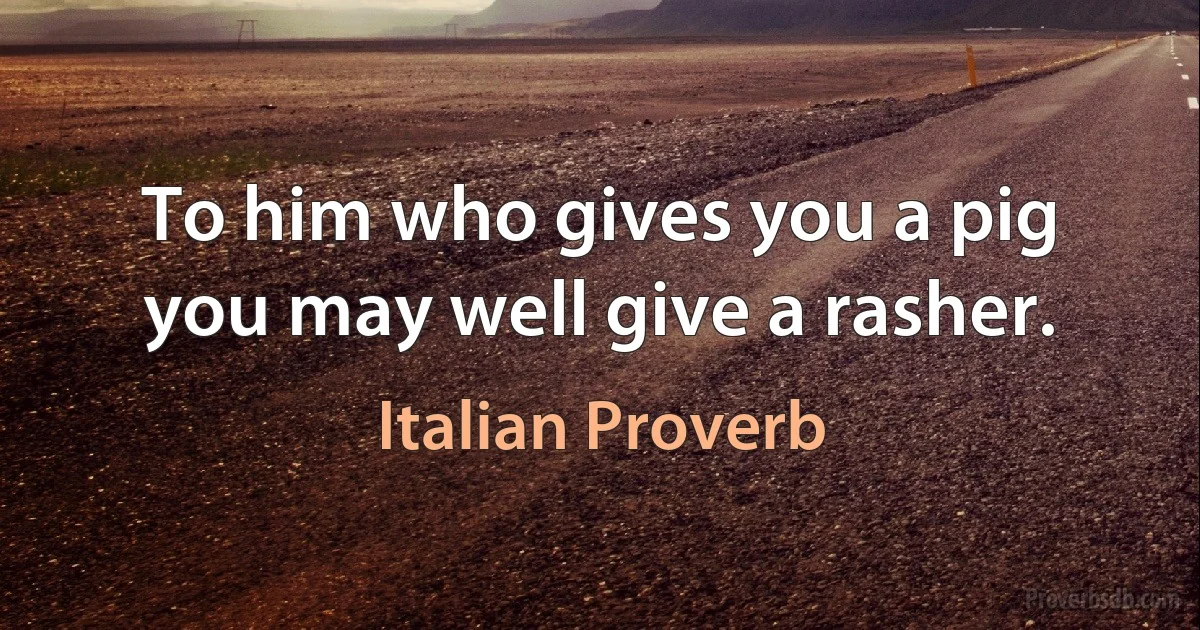 To him who gives you a pig you may well give a rasher. (Italian Proverb)