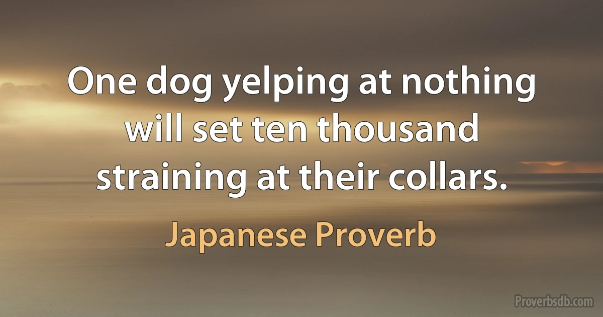 One dog yelping at nothing will set ten thousand straining at their collars. (Japanese Proverb)