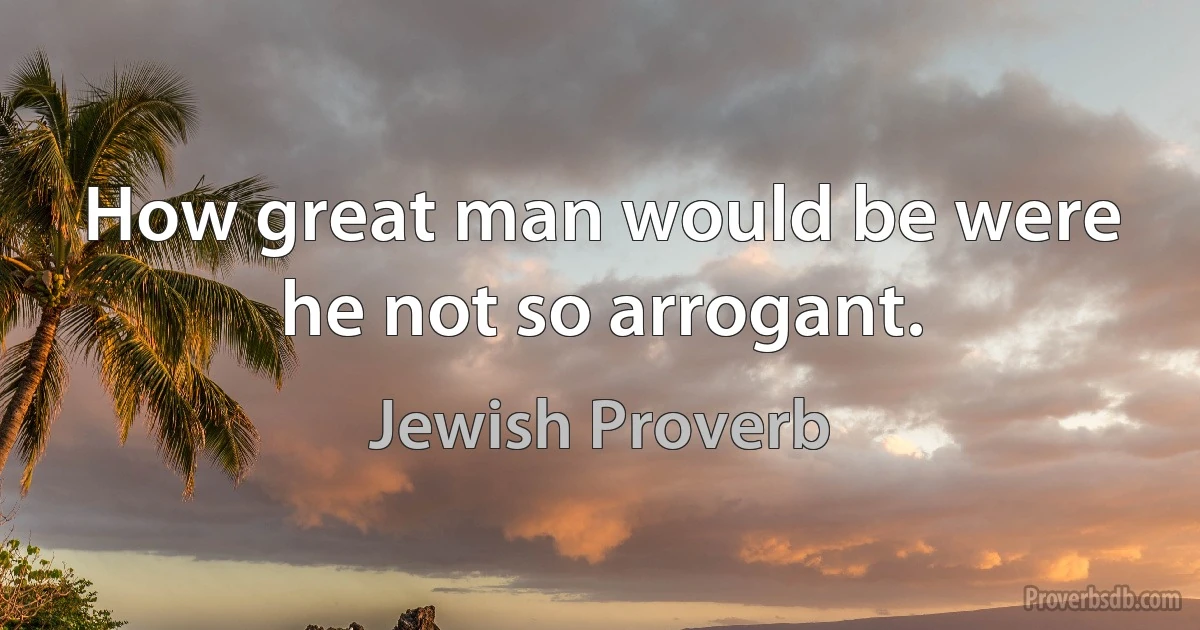 How great man would be were he not so arrogant. (Jewish Proverb)