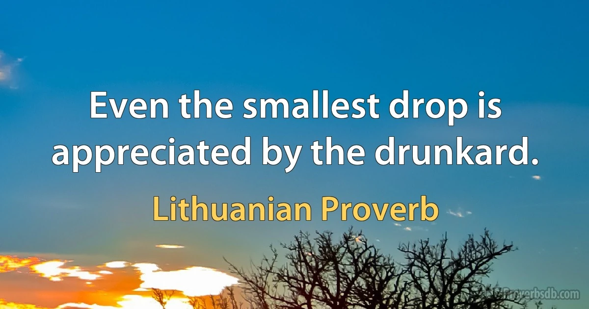 Even the smallest drop is appreciated by the drunkard. (Lithuanian Proverb)