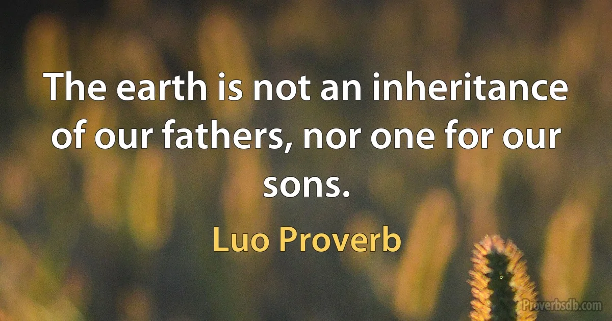 The earth is not an inheritance of our fathers, nor one for our sons. (Luo Proverb)