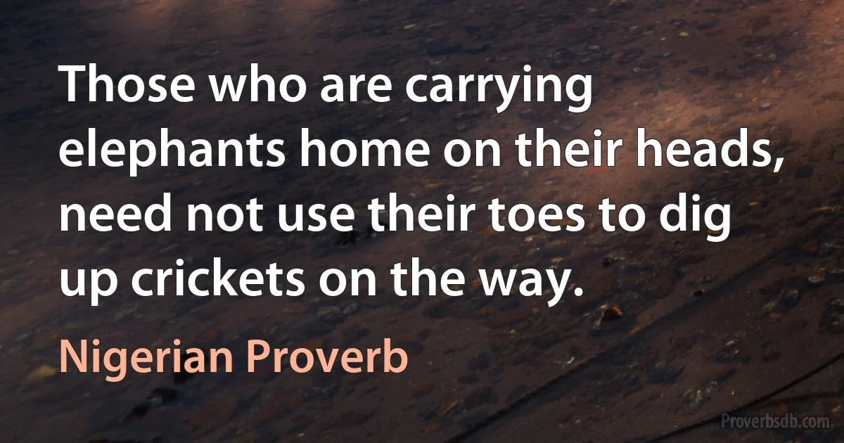 Those who are carrying elephants home on their heads, need not use their toes to dig up crickets on the way. (Nigerian Proverb)