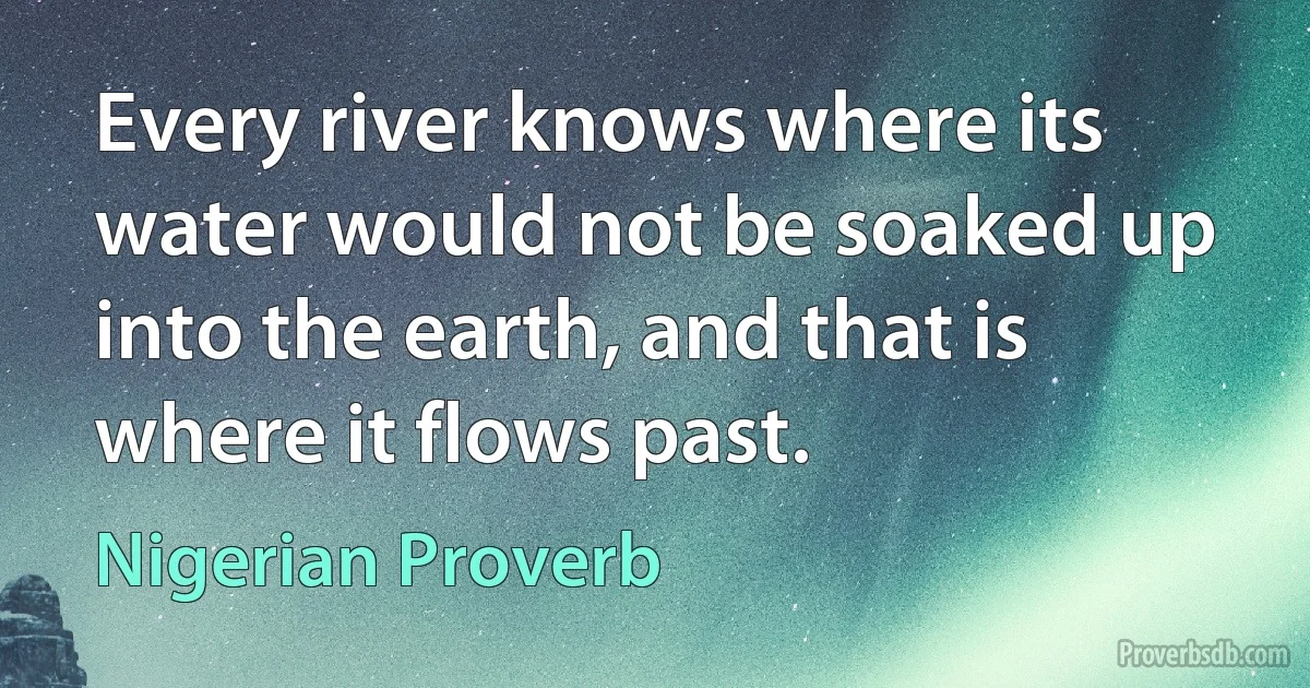 Every river knows where its water would not be soaked up into the earth, and that is where it flows past. (Nigerian Proverb)