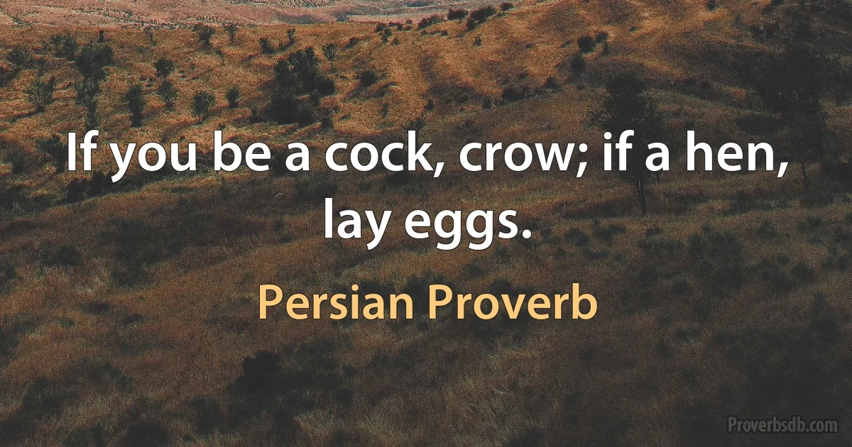 If you be a cock, crow; if a hen, lay eggs. (Persian Proverb)