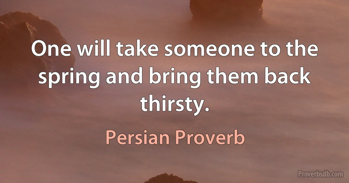 One will take someone to the spring and bring them back thirsty. (Persian Proverb)