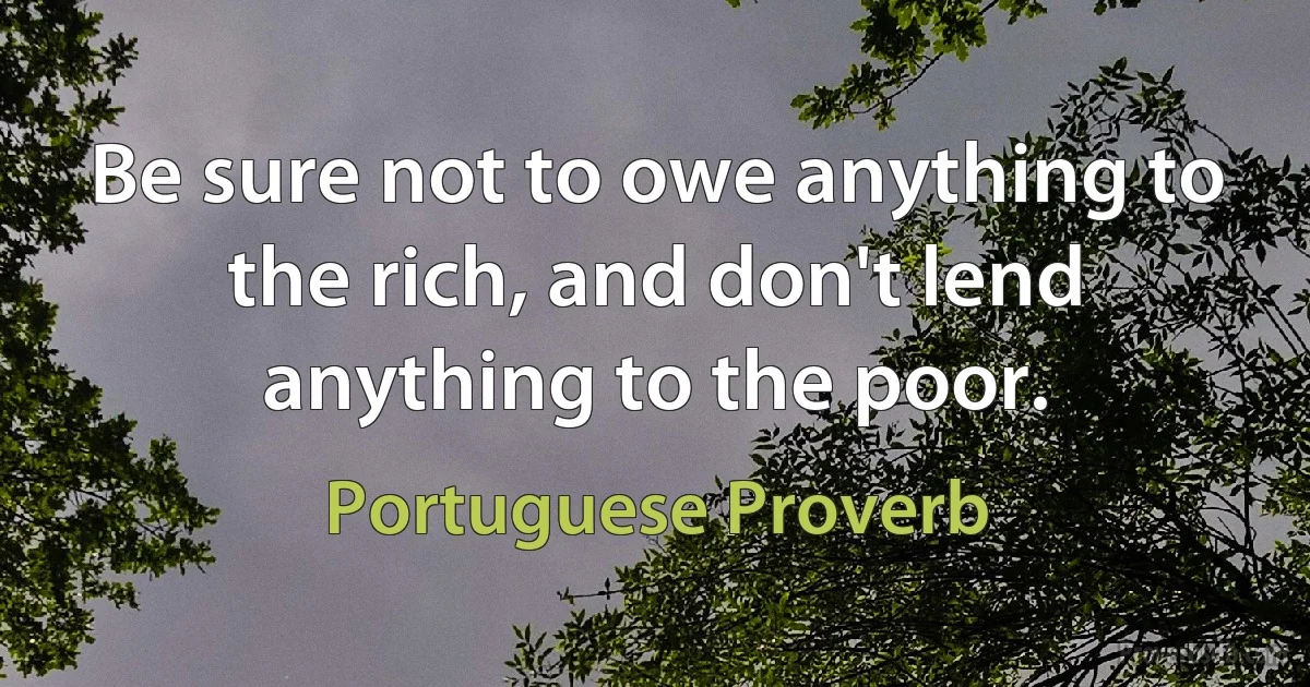 Be sure not to owe anything to the rich, and don't lend anything to the poor. (Portuguese Proverb)