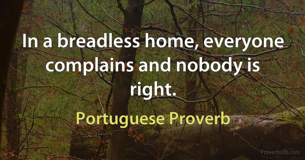 In a breadless home, everyone complains and nobody is right. (Portuguese Proverb)