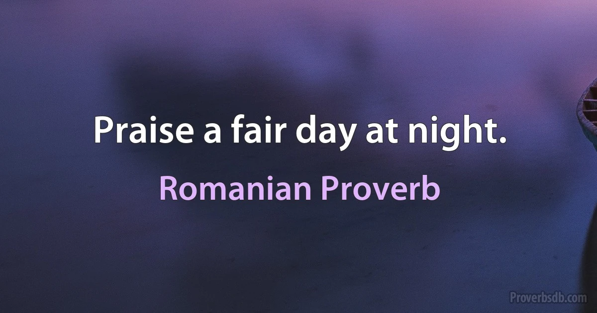 Praise a fair day at night. (Romanian Proverb)