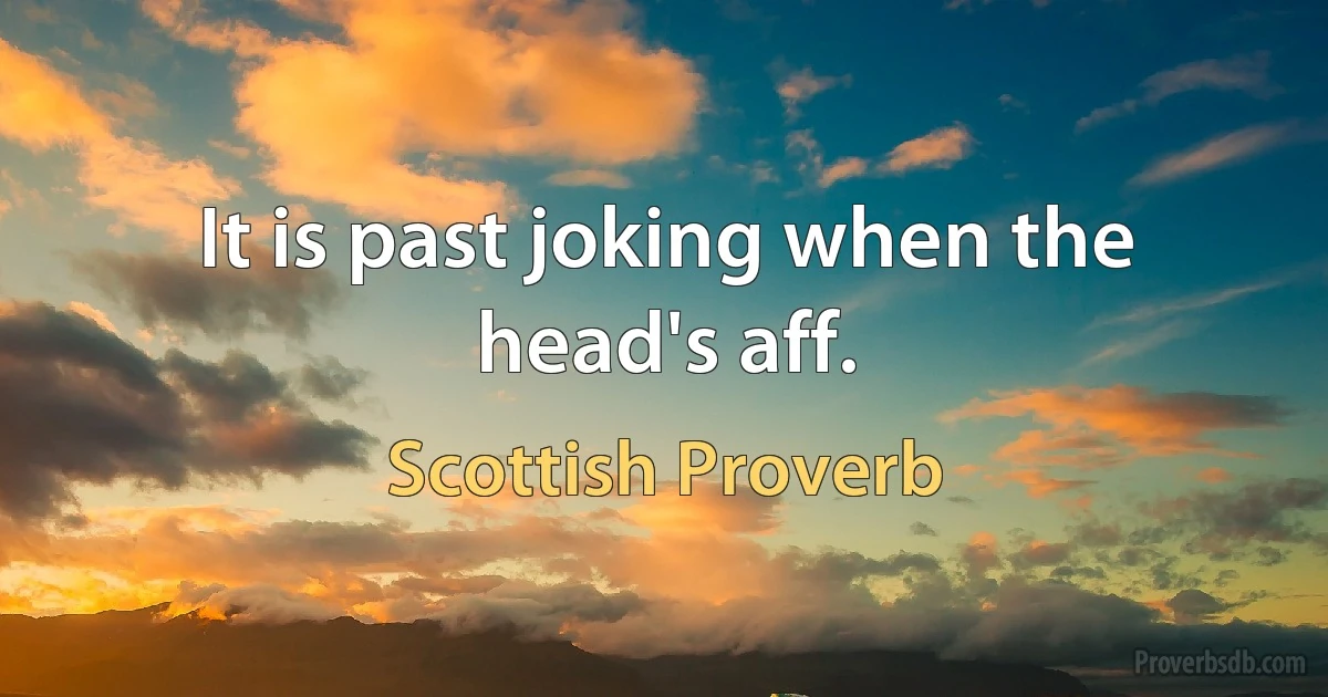 It is past joking when the head's aff. (Scottish Proverb)