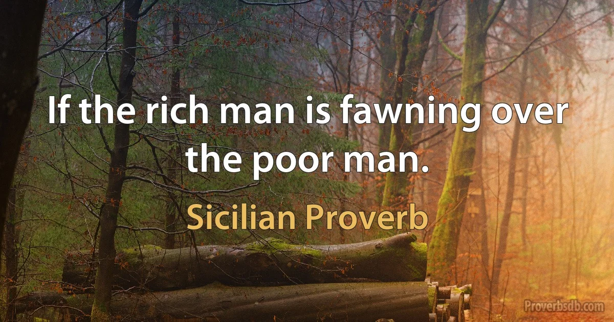 If the rich man is fawning over the poor man. (Sicilian Proverb)