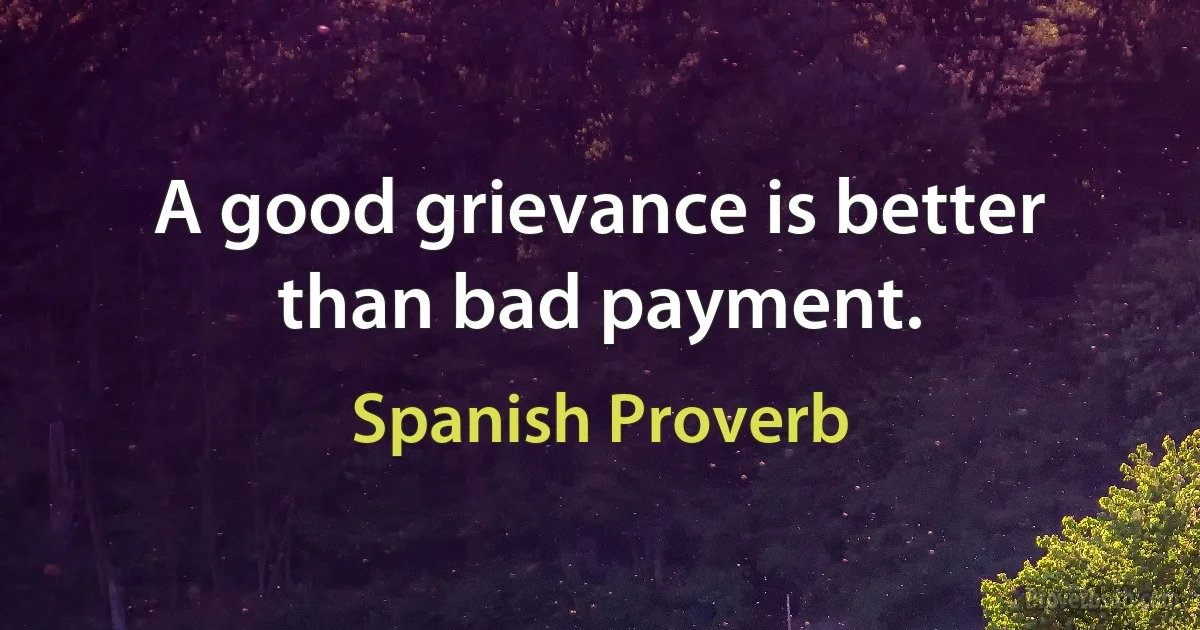 A good grievance is better than bad payment. (Spanish Proverb)