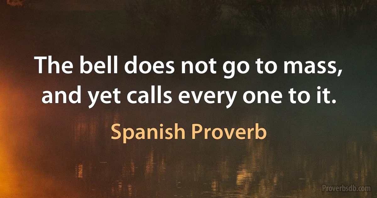 The bell does not go to mass, and yet calls every one to it. (Spanish Proverb)