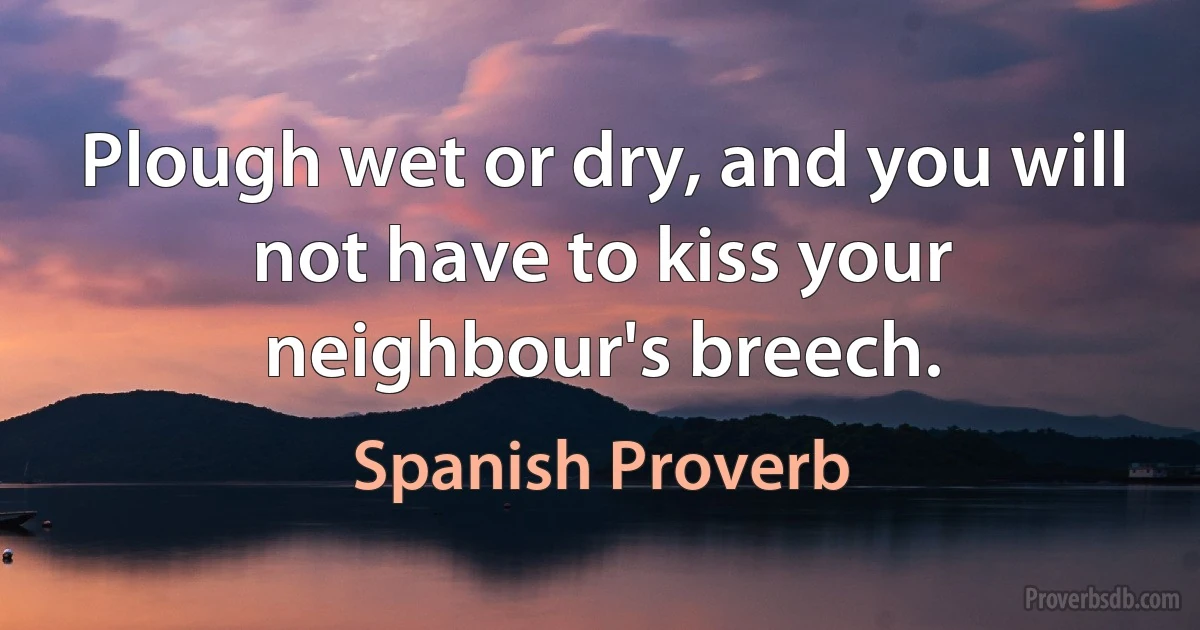 Plough wet or dry, and you will not have to kiss your neighbour's breech. (Spanish Proverb)