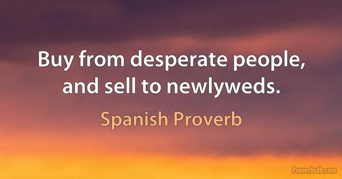 Buy from desperate people, and sell to newlyweds. (Spanish Proverb)